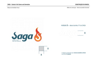 SAGA - School of Art Game and Animation CONSTRUÇÃO DA MARCA
Manual de Identidade Visual Malha de construção - Versão secundária horizontal
SCHOOL OF ART,
GAME AND ANIMATION
X
X
A malha de construção para versão secundária vertical
tem 37 x 37 módulos.
módulo X = altura da letra “A” de SAGA
X
 