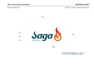 SCHOOL OF ART,
GAME AND ANIMATION
0,25 X
3,0 X
4,5 X
SAGA - School of Art Game and Animation CONSTRUÇÃO DA MARCA
Manual de Identidade Visual Relação marca X logotipo - Versão secundária horizontal
1,0 X
0,5 X
0,5 X
As alturas, larguras e distâncias entre os elementos
da marca são sempre proporcionais ao módulo X.
 