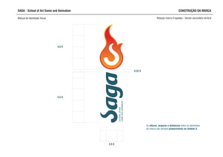 0,25 X
SCHOOLOFART,
GAMEANDANIMATION
4,0 X
4,5 X
2,0 X
SAGA - School of Art Game and Animation
Manual de Identidade Visual Relação marca X logotipo - Versão secundária vertical
CONSTRUÇÃO DA MARCA
As alturas, larguras e distâncias entre os elementos
da marca são sempre proporcionais ao módulo X.
 