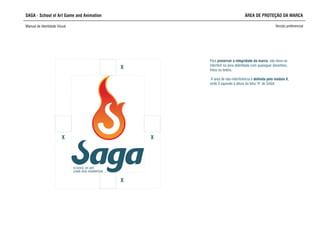 SAGA - School of Art Game and Animation
Manual de Identidade Visual Versão preferencial
ÁREA DE PROTEÇÃO DA MARCA
SCHOOL OF ART,
GAME AND ANIMATION
XX
X
X
interferir na área delimitada com quaisquer desenhos,
fotos ou textos.
A área de não-interferência é definida pelo módulo X,
onde X equivale à altura da letra “A” de SAGA
Para preservar a integridade da marca, não deve-se
 