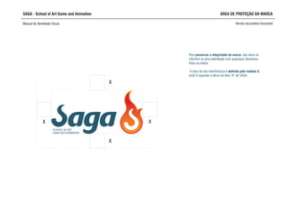 SAGA - School of Art Game and Animation
Manual de Identidade Visual Versão secundária horizontal
ÁREA DE PROTEÇÃO DA MARCA
X
SCHOOL OF ART,
GAME AND ANIMATION
X
X X
interferir na área delimitada com quaisquer desenhos,
fotos ou textos.
A área de não-interferência é definida pelo módulo X,
onde X equivale à altura da letra “A” de SAGA
Para preservar a integridade da marca, não deve-se
 