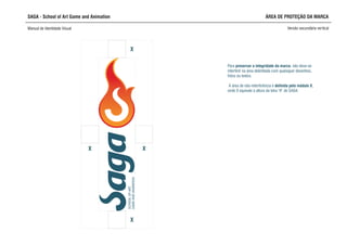SAGA - School of Art Game and Animation
Manual de Identidade Visual Versão secundária vertical
ÁREA DE PROTEÇÃO DA MARCA
X
SCHOOLOFART,
GAMEANDANIMATION
X
X
X
interferir na área delimitada com quaisquer desenhos,
fotos ou textos.
A área de não-interferência é definida pelo módulo X,
onde X equivale à altura da letra “A” de SAGA
Para preservar a integridade da marca, não deve-se
 