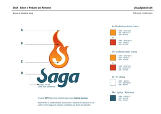 CMYK = 0/50/100/0
RGB = 235/137/27
HEX= #f77600
SCHOOL OF ART,
GAME AND ANIMATION
A
B
D
A - Gradiente contorno chama
CMYK = 0/50/100/0
RGB = 235/137/27
HEX= #f77600
CMYK = 0/90/100/10
RGB= 198/62/27
HEX= #c7040a
C - “S” chama
CMYK = 0/0/0/0
RGB= 255/255/255
HEX= #FFFFFF
SAGA - School of Art Game and Animation
Manual de Identidade Visual Policromia - Fundo branco
UTILIZAÇÃO DE COR
B - Gradiente interior chama
CMYK = 0/90/100/10
RGB= 198/62/27
HEX= #c7040a
C
D - Logotipo / Assinatura
CMYK = 50/0/0/70
RGB= 54/76/88
HEX= #254a54
O padrão CMYK deverá ser utilizado apenas para material impresso.
Dependendo do padrão adotado, do processo e substrato de aplicação da cor,
podem ocorrer pequenas variações cromáticas que devem ser toleradas.
 