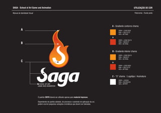 CMYK = 0/50/100/0
RGB = 235/137/27
HEX= #f77600
SCHOOL OF ART,
GAME AND ANIMATION
A
B
A - Gradiente contorno chama
CMYK = 0/50/100/0
RGB = 235/137/27
HEX= #f77600
CMYK = 0/90/100/10
RGB= 198/62/27
HEX= #c7040a
C - “S” chama / Logotipo / Assinatura
CMYK = 0/0/0/0
RGB= 255/255/255
HEX= #FFFFFF
SAGA - School of Art Game and Animation
Manual de Identidade Visual Policromia - Fundo preto
B - Gradiente interior chama
CMYK = 0/90/100/10
RGB= 198/62/27
HEX= #c7040a
C
UTILIZAÇÃO DE COR
Dependendo do padrão adotado, do processo e substrato de aplicação da cor,
podem ocorrer pequenas variações cromáticas que devem ser toleradas.
O padrão CMYK deverá ser utilizado apenas para material impresso.
 
