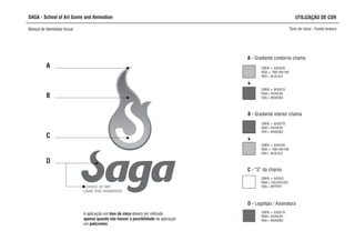 SAGA - School of Art Game and Animation
Manual de Identidade Visual Tons de cinza - Fundo branco
SCHOOL OF ART,
GAME AND ANIMATION
A
B
D
A - Gradiente contorno chama
C - “S” da chama
CMYK = 0/0/0/0
RGB= 255/255/255
HEX= #FFFFFF
B - Gradiente interior chama
CMYK = 0/0/0/70
RGB= 94/94/94
HEX= #636363
CMYK = 0/0/0/30
RGB = 169/169/169
HEX= #c2c2c2
C
D - Logotipo / Assinatura
CMYK = 0/0/0/70
RGB= 94/94/94
HEX= #636363
CMYK = 0/0/0/30
RGB = 169/169/169
HEX= #c2c2c2
CMYK = 0/0/0/70
RGB= 94/94/94
HEX= #636363
UTILIZAÇÃO DE COR
A aplicação em tons de cinza d
apenas quando não houver a possibilidade da aplicação
em policromia.
everá ser utilizada
 