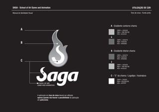 SAGA - School of Art Game and Animation
Manual de Identidade Visual Tons de cinza - Fundo preto
A - Gradiente contorno chama
C - “S” da chama / Logotipo / Assinatura
CMYK = 0/0/0/0
RGB= 255/255/255
HEX= #FFFFFF
B - Gradiente interior chama
CMYK = 0/0/0/70
RGB= 94/94/94
HEX= #636363
CMYK = 0/0/0/30
RGB = 169/169/169
HEX= #c2c2c2
CMYK = 0/0/0/30
RGB = 169/169/169
HEX= #c2c2c2
CMYK = 0/0/0/70
RGB= 94/94/94
HEX= #636363
SCHOOL OF ART,
GAME AND ANIMATION
A
B
C
UTILIZAÇÃO DE COR
A aplicação em tons de cinza d
apenas quando não houver a possibilidade da aplicação
em policromia.
everá ser utilizada
 