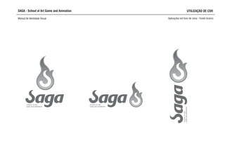 SAGA - School of Art Game and Animation
Manual de Identidade Visual Aplicações em tons de cinza - Fundo branco
SCHOOL OF ART,
GAME AND ANIMATION
SCHOOL OF ART,
GAME AND ANIMATION
SCHOOLOFART,
GAMEANDANIMATION
UTILIZAÇÃO DE COR
 
