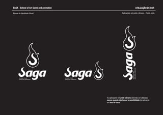 SAGA - School of Art Game and Animation
Manual de Identidade Visual Aplicações em preto e branco - Fundo preto
SCHOOL OF ART,
GAME AND ANIMATION
SCHOOL OF ART,
GAME AND ANIMATION
SCHOOLOFART,
GAMEANDANIMATION
UTILIZAÇÃO DE COR
As aplicações em preto e branco d
apenas quando não houver a possibilidade da aplicação
em tons de cinza.
everão ser utilizadas
 