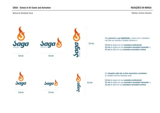 SCHOOL OF ART,
GAME AND ANIMATION
SCHOOL OF ART,
GAME AND ANIMATION
SCHOOLOFART,
GAMEANDANIMATION
SAGA - School of Art Game and Animation REDUÇÕES DA MARCA
Manual de Identidade Visual Medidas mínimas toleradas
3,0 cm 4,0 cm
5,5 cm
não deve ser reduzida a medidas inferiores a:
3,0 cm de largura em sua assinatura preferencial;
4,0 cm de largura em sua assinatura secundária horizontal, e;
5,5 cm de altura em sua assinatura secundária vertical
Para preservar a sua legibilidade, a marca com a assinatura
2,0 cm 2,5 cm
3,5 cm
Em situações onde não se fizer necessária a assinatura,
as medidas mínimas toleradas serão:
2,0 cm de largura em sua assinatura preferencial;
2,5 cm de largura em sua assinatura secundária horizontal, e;
3,5 cm de altura em sua assinatura secundária vertical
 
