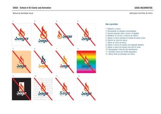 SAGA - School of Art Game and Animation USOS INCORRETOS
Manual de Identidade Visual Aplicações incorretas da marca
Não é permitido:
1. Distorcer a marca
2. Desrespeitar as relações ícone/logotipo
3. Inverter posições entre o ícone e o logotipo
4. Modificar as curvas e contorno da chama
5. Aplicar a marca colorida em fundos de outras cores
6. Inverter as cores da marca
7. Alterar as cores da marca
8. Aplicar a marca em fundos com dégradé aleatório
9. Aplicar a marca em fundos com box no ícone
10. Desrespeitar a área de não-interferência
11. Substituir marca por familia tipográfica
12. Alterar fonte da assinatura da marca
SCHOOL OF ART,
GAME AND ANIMATION
SCHOOL OF ART,
GAME AND ANIMATION
SCHOOL OF ART,
GAME AND ANIMATION
SCHOOL OF ART,
GAME AND ANIMATION
SCHOOL OF ART,
GAME AND ANIMATION
SCHOOL OF ART,
GAME AND ANIMATION
SCHOOL OF ART,
GAME AND ANIMATION
SCHOOL OF ART,
GAME AND ANIMATION
SCHOOL OF ART,
GAME AND ANIMATION
SCHOOL OF ART,
GAME AND ANIMATION
SCHOOL OF ART,
GAME AND ANIMATION
Lorem ipsum dolor sit amet, consectetur
adipiscing elit. Morbi et metus arcu.
Maecenas consequat, neque eu posuere
egestas, augue metus euismod magna,
ut tempor enim enim id quam. Quisque
rutrum, nisi et aliquet vestibulum, purus
felis ornare lacus, in convallis ligula
magna nec massa. Morbi nec elit mauris.
Duis eget lorem orci, eu interdum neque.
Fusce interdum urna et lorem scelerisque
malesuada. In sit amet metus eget ligula
adipiscing eleifend ac ut nunc. Sed
pharetra sem eget felis tempor vel
sodales tellus pellentesque. Donec
tincidunt ante sit amet nulla venenatis
suscipit. Sed a lorem quam. Aenean non
SCHOOL OF ART,
GAME AND ANIMATION
Saga
1 2 3 4
5 6 7 8
9 10 11 12
 