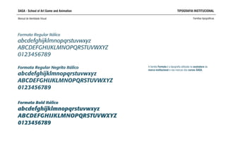 SAGA - School of Art Game and Animation TIPOGRAFIA INSTITUCIONAL
Manual de Identidade Visual Famílias tipográficas
A família Formata é a tipografia utilizada na assinatura da
marca institucional e nas marcas dos cursos SAGA.
Formata Regular Itálico
abcdefghijklmnopqrstuvwxyz
ABCDEFGHIJKLMNOPQRSTUVWXYZ
0123456789
Formata Regular Negrito Itálico
abcdefghijklmnopqrstuvwxyz
ABCDEFGHIJKLMNOPQRSTUVWXYZ
0123456789
Formata Bold Itálico
abcdefghijklmnopqrstuvwxyz
ABCDEFGHIJKLMNOPQRSTUVWXYZ
0123456789
 
