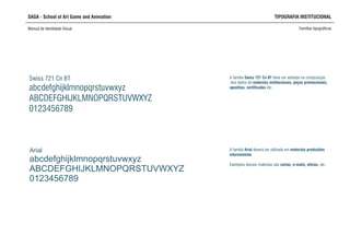 SAGA - School of Art Game and Animation TIPOGRAFIA INSTITUCIONAL
Manual de Identidade Visual Famílias tipográficas
Arial
abcdefghijklmnopqrstuvwxyz
ABCDEFGHIJKLMNOPQRSTUVWXYZ
0123456789
Swiss 721 Cn BT
abcdefghijklmnopqrstuvwxyz
ABCDEFGHIJKLMNOPQRSTUVWXYZ
0123456789
A família Arial deverá ser utilizada em materiais produzidos
internamente.
Exemplos desses materiais são cartas, e-mails, ofícios, etc.
A família Swiss 721 Cn BT deve ser adotada na composição
dos textos de materiais institucionais, peças promocionais,
apostilas, certificados etc.
 