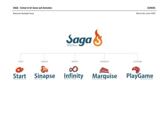 SAGA - School of Art Game and Animation CURSOS
Manual de Identidade Visual Marcas dos cursos SAGA
StartO V E R V I E W C G T R A I N I N G
Infinity3D ESPECIALIST TRAINING
Sinapse3D ART TRAINING
MarquiseARCHITECTURAL MODELING
PlayGameGAME DESIGN ART TRAINING
SCHOOL OF ART,
GAME AND ANIMATION
START SINAPSE INFINITY MARQUISE PLAYGAME
 
