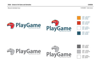 PlayGameGAME DESIGN ART TRAINING
PlayGameGAME DESIGN ART TRAINING
SAGA - School of Art Game and Animation CURSOS
Manual de Identidade Visual PLAYGAME - Fundo branco
CMYK = 0/0/0/0
RGB= 255/255/255
HEX= #FFFFFF
CMYK = 0/0/0/70
RGB= 94/94/94
HEX= #636363
CMYK = 0/0/0/30
RGB = 169/169/169
HEX= #c2c2c2
CMYK = 0/0/0/0
RGB= 255/255/255
HEX= #FFFFFF
CMYK = 50/0/0/70
RGB= 54/76/88
HEX= #254a54
CMYK = 0/90/100/10
RGB= 198/62/27
HEX= #c7040a
CMYK = 0/50/100/0
RGB = 235/137/27
HEX= #f77600
PlayGameGAME DESIGN ART TRAINING
PlayGameGAME DESIGN ART TRAINING
 