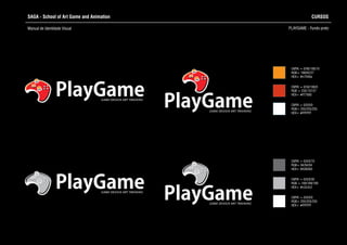 SAGA - School of Art Game and Animation
Manual de Identidade Visual PLAYGAME - Fundo preto
CURSOS
CMYK = 0/0/0/0
RGB= 255/255/255
HEX= #FFFFFF
CMYK = 0/0/0/70
RGB= 94/94/94
HEX= #636363
CMYK = 0/0/0/30
RGB = 169/169/169
HEX= #c2c2c2
CMYK = 0/0/0/0
RGB= 255/255/255
HEX= #FFFFFF
CMYK = 0/90/100/10
RGB= 198/62/27
HEX= #c7040a
CMYK = 0/50/100/0
RGB = 235/137/27
HEX= #f77600PlayGameGAME DESIGN ART TRAINING
PlayGameGAME DESIGN ART TRAINING
GAME DESIGN ART TRAINING
PlayGame
PlayGameGAME DESIGN ART TRAINING
 