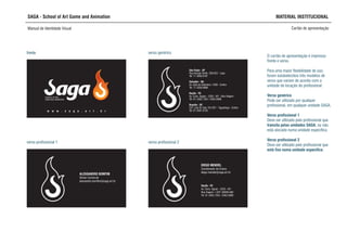 SAGA - School of Art Game and Animation MATERIAL INSTITUCIONAL
Manual de Identidade Visual Cartão de apresentação
O cartão de apresentação é impresso
frente e verso.
Para uma maior flexibilidade de uso,
foram estabelecidos três modelos de
verso que variam de acordo com a
unidade de locação do profissional:
Verso genérico
Pode ser utilizado por qualquer
profissional, em qualquer unidade SAGA.
Verso profissional 1
Deve ser utilizado pelo profissional que
transita pelas unidades SAGA, ou não
está alocado numa unidade específica.
Verso profissional 2
Deve ser utilizado pelo profissional que
está fixo numa unidade específica.
SCHOOL OF ART,
GAME AND ANIMATION
w w w . s a g a . a r t . b r
frente
Recife - PE
Av. Cons. Aguiar - 2333 - M1
Boa Viagem • CEP: 00000-000
Tel: 81 3465.7264 / 3463.5888
DIEGO MENDEL
Coordenador de Ensino
diego.mendel@saga.art.br
frente verso genérico
verso profissional 1 verso profissional 2
ALESSANDRO BOMFIM
Diretor Comercial
alessandro.bomfim@saga.art.br
São Paulo - SP
Rua George Smith, 320/322 - Lapa
Tel: 11 3836.8181
Salvador - BA
Av. Sete de Setembro, 1058 - Centro
Tel: 71 3328.8888
Recife - PE
Av. Cons. Aguiar - 2333 - M1 - Boa Viagem
Tel: 81 3465.7264 / 3463.5888
Brasília - DF
C07 Lote 02 Sala 101/201 - Taguatinga - Centro
Tel: 61 3561.6155
 