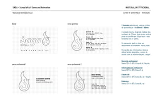 SAGA - School of Art Game and Animation MATERIAL INSTITUCIONAL
Manual de Identidade Visual Cartão de apresentação - Modulação
SCHOOL OF ART,
GAME AND ANIMATION
w w w . s a g a . a r t . b r
frente
São Paulo - SP
Rua George Smith, 320/322 - Lapa
Tel: 11 3836.8181
Salvador - BA
Av. Sete de Setembro, 1058 - Centro
Tel: 71 3328.8888
Recife - PE
Av. Cons. Aguiar - 2333 - M1 - Boa Viagem
Tel: 81 3465.7264 / 3463.5888
Brasília - DF
C07 Lote 02 Sala 101/201 - Taguatinga - Centro
Tel: 61 3561.6155
Recife - PE
Av. Cons. Aguiar - 2333 - M1
Boa Viagem • CEP: 00000-000
Tel: 81 3465.7264 / 3463.5888
DIEGO MENDEL
Coordenador de Ensino
diego.mendel@saga.art.br
frente verso genérico
verso profissional 1 verso profissional 2
ALESSANDRO BOMFIM
Diretor Comercial
alessandro.bomfim@saga.art.br
O formato determinado para os cartões
de apresentação é de 85mm X 50mm.
A unidade mínima da grade modular dos
cartões é de 2,5mm, onde o eixo vertical
pode ser dividido em 20 partes e o eixo
horizontal em 34 partes.
Os elementos gráficos deve ser
devidamente acomodados nessa grade.
Para grafia das informações, deve-se
utilizar família tipográfica e corpo de
acordo com as recomendações a seguir:
Nome do profissional:
Swiss 721 Cn BT / Corpo 8 pt / Negrito
Informações do profissional:
Swiss 721 Cn BT / Corpo 7 pt
Cidade-UF:
Swiss 721 Cn BT / Corpo 6,5 pt / Negrito
Endereço:
Swiss 721 Cn BT / Corpo 6,5 pt
 
