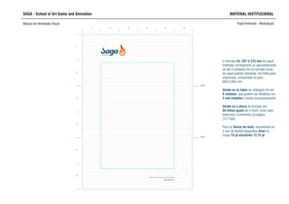 SAGA - School of Art Game and Animation MATERIAL INSTITUCIONAL
Manual de Identidade Visual Papel timbrado - Modulação
O formato A4, 297 X 210 mm do papel
timbrado corresponde ao aproveitamento
de até 9 unidades A4 no formato bruto
do papel padrão industrial, em folha para
impressão, consumido no país:
660 X 960 mm
Divide-se os lados do retângulo A4 em
6 módulos, que podem ser divididos em
3 sub-módulos e assim sucessivamente.
Divide-se a altura do formato em
66 linhas iguais de 4,5mm. Esse valor
determina a entrelinha da página
(12,75pt).
Para os blocos de texto, recomenda-se
o uso da familia tipográfica Arial no
corpo 10 pt entrelinha 12,75 pt.
SCHOOL OF ART,
GAME AND ANIMATION
1 2 3 4 5 6
dobra
dobra
1
2
3
4
5
6
 