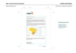 35mm
54 mm
SAGA - School of Art Game and Animation MATERIAL INSTITUCIONAL
Manual de Identidade Visual Papel timbrado - Diagramação / Especificações
35mm
39mm
SCHOOL OF ART,
GAME AND ANIMATION
48,7 mm
40,5mm
18 mm
Especificações para gráfica:
Tamanho 21 X 29,7 cm
Impressão 4X0 cores
Papel alta alvura alcalino
Gramatura 75 g/ m²
 