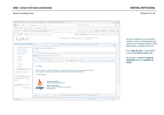 SAGA - School of Art Game and Animation MATERIAL INSTITUCIONAL
Manual de Identidade Visual Assinatura de e-mail
Alessandro Bomfim
alessandro.bomfim@saga.art.br
Diretor de Marketing
SAGA - School of Art, Game and Animation
www.saga.art.br
Caro Diego,
Devemos utilizar o modelo de assinatura de e-mail abaixo em toda a comunicação eletrônica da SAGA..
Anexo, segue o arquivo base para edição com informações de todos os colaboradores.
Um grande abraço,
De forma a padronizar a comunicação
eletrônica, todos os coloaboradores que
possuírem um endereço eletrônico SAGA,
devem utilizar a assinatura de e-mail.
Para o bloco de texto, a fonte utilizada
é a da família Arial em corpo 11 pt.
Na assinatura o nome e o cargo do
profissional devem ser grafados em
negrito.
 