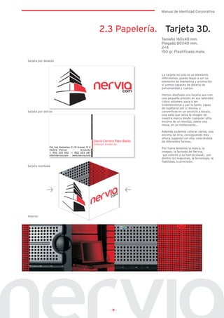 Manual de Identidad Corporativa




                      2.3 Papelería. Tarjeta 3D.
                                    Tamaño 160x40 mm.
                                    Plegado 80X40 mm.
                                    2+4
                                    150 gr. Plastificado mate.

tarjeta por delante



                                    La tarjeta no solo es un elemento
                                    informativo, puede llegar a ser un
                                    elemento de marketing y promoción
                                    si somos capaces de dotarla de
                                    personalidad y cuerpo.

                                    Hemos diseñado una tarjeta que con
                                    una pequeña presión en sus laterales
                                    cobra volumen, pasa a ser
                                    tridimensional y por lo tanto, capaz
                                    de sujetarse por si misma, y
tarjeta por detrás                  convertirse en un anuncio a escala,
                                    una valla que lanza la imagen de
                                    nuestra marca desde cualquier sitio,
                                    encima de un monitor, sobre una
                                    mesa, en un restaurante…

                                    Además podemos colocar varias, una
                                    encima de otra, consiguiendo más
                                    altura, jugando con ella, colocándola
                                    de diferentes formas.

                                    Por fuera tenemos la marca, la
                                    imagen, la fachada de Nervia,
                                     sus colores y su fuerza visual… por
                                    dentro las maquinas, la tecnología, la
                                    fiabilidad, la precisión.
tarjeta montada




Interior




                        ·9·
 