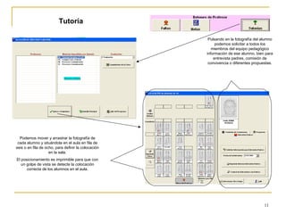 Tutoría Podemos mover y arrastrar la fotografía de cada alumno y situándola en el aula en fila de seis o en fila de ocho, para definir la colocación en la sala. El posicionamiento es imprimible para que con un golpe de vista se detecte la colocación correcta de los alumnos en el aula. Pulsando en la fotografía del alumno podemos solicitar a todos los miembros del equipo pedagógico información de ese alumno, bien para entrevista padres, comisión de convivencia o diferentes propuestas. 