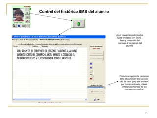 Control del histórico SMS del alumno Aquí visualizamos todos los SMS enviados con fecha , hora y contenido del mensaje a los padres del alumno. Podemos imprimir la carta con todo el contenido con un solo clic de ratón para ser enviada por correo ordinario y dejar constancia impresa de los mensajes enviados. 