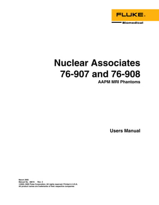 Nuclear Associates
                                          76-907 and 76-908
                                                                        AAPM MRI Phantoms




                                                                            Users Manual




March 2005
Manual No. 38616     Rev. 3
©2003, 2005 Fluke Corporation, All rights reserved. Printed in U.S.A.
All product names are trademarks of their respective companies
 