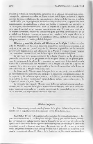 100                                                    MANUAL DE LA IGLESIA

creación y redención, capacitándolas para servir en la iglesia, y presentar las perspec­
tivas que las mujeres tienen sobre los diversos asuntos de la iglesia; ministrar al amplio
espectro de las necesidades que las mujeres tienen a lo largo de la vida, con la debida
consideración por las perspectivas multiculturales y multiétnicas; cooperar con otros
departamentos especializados de la iglesia para facilitar el ministerio para las mujeres y
de las mujeres; crear buena voluntad entre las mujeres en la iglesia mundial que pro­
picie lazos de amistad, apoyo mutuo e intercambio creativo de ideas; guiar y animar a
las mujeres adventistas, creando las condiciones para que vayan involucrándose en las
actividades de la iglesia; y encontrar maneras para desafiar a cada mujer adventista a
usar sus dones para complementar los talentos de otros, a medida que trabajan lado a
lado para promover la misión global de la iglesia.
       Directora y comisión directiva del Ministerio de la Mujer. La directora ele­
gida del Ministerio de la Mujer desarrolla ministerios específicos que nutren a las
mujeres y las capacitan para el servicio. La directora es presidenta de la comisión
directiva del departamento del Ministerio de la Mujer, y promueve ideas y planes
que maximizan las contribuciones de las mujeres a la misión de la Iglesia.
       La directora sirve como miembro de la Junta Directiva de la iglesia, inte­
grando las actividades y los programas de las mujeres dentro de los planes gene­
rales del programa de la iglesia. Es responsable de mantener a la iglesia informada
acerca de la contribución del Ministerio de la Mujer a la vida de la iglesia. El
contacto de la directora, para capacitación y fuente de materiales, es la directora
del Ministerio de la Mujer de la Asociación.
       La directora del Ministerio de la Mujer debe ser una mujer con sensibilidad,
de naturaleza solícita, que sienta una carga por el ministerio y las preocupaciones de
las mujeres, equilibrada en sus perspectivas, con habilidad para animar a otras muje­
res a cultivar sus dones espirituales y capacidad para trabajar bine con las mujeres de
la iglesia, el pastor y la Junta Directiva.
       La comisión directiva del Ministerio de la Mujer trabaja fomentando el mi­
nisterio para las mujeres de la iglesia. Esta comisión directiva debe estar compues­
ta por personas interesadas en el amplio espectro de las necesidades y los servicios
de las mujeres, con experiencia y talentos variados.


                              Ministerio Joven
   Las diferentes organizaciones de jóvenes de la iglesia deben trabajar estrecha­
mente con el departamento de Ministerio Joven de la Asociación.
      Sociedad de Jóvenes Adventistas. La Sociedad de Jóvenes Adventistas es el de­
partamento mediante el cual la iglesia trabaja a favor y por medio de sus jóvenes.
Los jóvenes deben trabajar juntos, bajo la dirección de un director elegido por la
iglesia, en el desarrollo de un vigoroso ministerio joven que incluya el desarrollo
espiritual, mental y físico de cada joven, la interacción social cristiana y un ani­
mado programa de testificación que apoye los planes generales de la iglesia local
para la conquista de almas. El blanco de la Sociedad de Jóvenes Adventistas debe
 