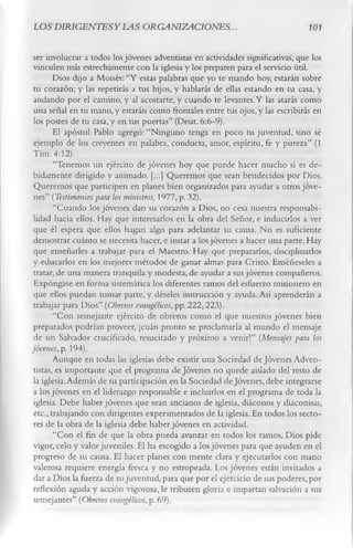 LOS DIRIGENTESYLAS ORGANIZACIONES..                                               101


 ser involucrar a todos los jóvenes adventistas en actividades significativas, que los
 vinculen más estrechamente con la iglesia y los preparen para el servicio útil.
        Dios dijo a Moisés: “Y estas palabras que yo te mando hoy, estarán sobre
 tu corazón; y las repetirás a tus hijos, y hablarás de ellas estando en tu casa, y
 andando por el camino, y al acostarte, y cuando te levantes. Y las atarás como
 una señal en tu mano, y estarán como frontales entre tus ojos, y las escribirás en
 los postes de tu casa, y en tus puertas” (Deut. 6:6-9).
        El apóstol Pablo agregó: “Ninguno tenga en poco tu juventud, sino sé
 ejemplo de los creyentes en palabra, conducta, amor, espíritu, fe y pureza” (1
 Tim. 4:12).
        “Tenemos un ejército de jóvenes hoy que puede hacer mucho si es de­
 bidamente dirigido y animado. [...] Queremos que sean bendecidos por Dios.
 Queremos que participen en planes bien organizados para ayudar a otros jóve­
 nes” ( Testimonios para los ministros, 1977, p. 32).
        “Cuando los jóvenes dan su corazón a Dios, no cesa nuestra responsabi­
 lidad hacia ellos. Hay que interesarlos en la obra del Señor, e inducirlos a ver
 que él espera que ellos hagan algo para adelantar su causa. No es suficiente
 demostrar cuánto se necesita hacer, e instar a los jóvenes a hacer una parte. Hay
 que enseñarles a trabajar para el Maestro. Hay que prepararlos, disciplinarlos
 y educarlos en los mejores métodos de ganar almas para Cristo. Enséñeseles a
 tratar, de una manera tranquila y modesta, de ayudar a sus jóvenes compañeros.
 Expóngase en forma sistemática los diferentes ramos del esfuerzo misionero en
 que ellos puedan tomar parte, y déseles instrucción y ayuda. Así aprenderán a
 trabajar para Dios” (Obreros evangélicos, pp. 222, 223).
        “Con semejante ejército de obreros como el que nuestros jóvenes bien
 preparados podrían proveer, ¡cuán pronto se proclamaría al mundo el mensaje
 de un Salvador crucificado, resucitado y próximo a venir!” (Mensajes para los
jóvenes, p. 194).
        Aunque en todas las iglesias debe existir una Sociedad de Jóvenes Adven­
 tistas, es importante que el programa de Jóvenes no quede aislado del resto de
 la iglesia. Además de su participación en la Sociedad de Jóvenes, debe integrarse
 a los jóvenes en el liderazgo responsable e incluirlos en el programa de toda la
 iglesia. Debe haber jóvenes que sean ancianos de iglesia, diáconos y diaconisas,
 etc., trabajando con dirigentes experimentados de la iglesia. En todos los secto­
 res de la obra de la iglesia debe haber jóvenes en actividad.
        “Con el fin de que la obra pueda avanzar en todos los ramos, Dios pide
 vigor, celo y valor juveniles. Él ha escogido a los jóvenes para que ayuden en el
 progreso de su causa. El hacer planes con mente clara y ejecutarlos con mano
 valerosa requiere energía fresca y no estropeada. Los jóvenes están invitados a
 dar a Dios la fuerza de su juventud, para que por el ejercicio de sus poderes, por
 reflexión aguda y acción vigorosa, le tributen gloria e impartan salvación a sus
 semejantes” ( Obreros evangélicos, p. 69).
 