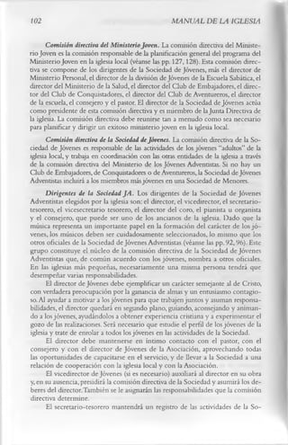 102                                                  MANUAL DE LA IGLESIA

       Comisión directiva del Ministerio Joven. La comisión directiva del Ministe­
rio Joven es la comisión responsable de la planificación general del programa del
Ministerio Joven en la iglesia local (véanse las pp. 127,128). Esta comisión direc­
tiva se compone de los dirigentes de la Sociedad de Jóvenes, más el director de
Ministerio Personal, el director de la división de Jóvenes de la Escuela Sabática, el
director del Ministerio de la Salud, el director del Club de Embajadores, el direc­
tor del Club de Conquistadores, el director del Club de Aventureros, el director
de la escuela, el consejero y el pastor. El director de la Sociedad de Jóvenes actúa
como presidente de esta comisión directiva y es miembro de la Junta Directiva de
la iglesia. La comisión directiva debe reunirse tan a menudo como sea necesario
para planificar y dirigir un exitoso ministerio joven en la iglesia local.
       Comisión directiva de la Sociedad de Jóvenes. La comisión directiva de la So­
ciedad de Jóvenes es responsable de las actividades de los jóvenes “adultos” de la
iglesia local, y trabaja en coordinación con las otras entidades de la iglesia a través
de la comisión directiva del Ministerio de los Jóvenes Adventistas. Si no hay un
Club de Embajadores, de Conquistadores o de Aventureros, la Sociedad de Jóvenes
Adventistas incluirá a los miembros más jóvenes en una Sociedad de Menores.
       Dirigentes de la Sociedad JA . Los dirigentes de la Sociedad de Jóvenes
Adventistas elegidos por la iglesia son: el director, el vicedirector, el secretario-
tesorero, el vicesecretario tesorero, el director del coro, el pianista u organista
y el consejero, que puede ser uno de los ancianos de la iglesia. Dado que la
música representa un importante papel en la formación del carácter de los jó ­
venes, los músicos deben ser cuidadosamente seleccionados, lo mismo que los
otros oficiales de la Sociedad de Jóvenes Adventistas (véanse las pp. 92,96). Este
grupo constituye el núcleo de la comisión directiva de la Sociedad de Jóvenes
Adventistas que, de común acuerdo con los jóvenes, nombra a otros oficiales.
En las iglesias más pequeñas, necesariamente una misma persona tendrá que
desempeñar varias responsabilidades.
       El director de Jóvenes debe ejemplificar un carácter semejante al de Cristo,
con verdadera preocupación por la ganancia de almas y un entusiasmo contagio­
so. Al ayudar a motivar a los jóvenes para que trabajen juntos y asuman responsa­
bilidades, el director quedará en segundo plano, guiando, aconsejando y animan­
do a los jóvenes, ayudándolos a obtener experiencia cristiana y a experimentar el
gozo de las realizaciones. Será necesario que estudie el perfil de los jóvenes de la
iglesia y trate de enrolar a todos los jóvenes en las actividades de la Sociedad.
       El director debe mantenerse en íntimo contacto con el pastor, con el
consejero y con el director de Jóvenes de la Asociación, aprovechando todas
las oportunidades de capacitarse en el servicio, y de llevar a la Sociedad a una
relación de cooperación con la iglesia local y con la Asociación.
       El vicedirector de Jóvenes (si es necesario) auxiliará al director en su obra
y, en su ausencia, presidirá la comisión directiva de la Sociedad y asumirá los de­
beres del director.También se le asignarán las responsabilidades que la comisión
directiva determine.
       El secretario-tesorero mantendrá un registro de las actividades de la So­
 