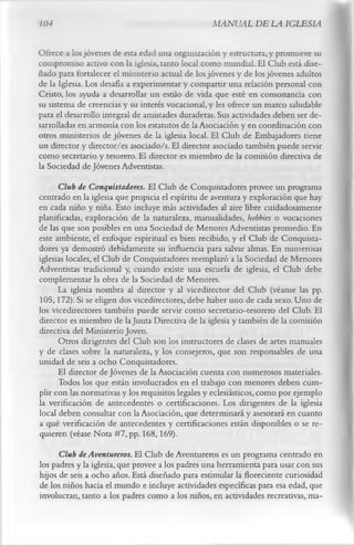 104                                               MANUAL DE LA IGLESIA

Ofrece a los jóvenes de esta edad una organización y estructura, y promueve su
compromiso activo con la iglesia, tanto local como mundial. El Club está dise­
ñado para fortalecer el ministerio actual de los jóvenes y de los jóvenes adultos
de la Iglesia. Los desafía a experimentar y compartir una relación personal con
Cristo, los ayuda a desarrollar un estilo de vida que esté en consonancia con
su sistema de creencias y su interés vocacional, y les ofrece un marco saludable
para el desarrollo integral de amistades duraderas. Sus actividades deben ser de­
sarrolladas en armonía con los estatutos de la Asociación y en coordinación con
otros ministerios de jóvenes de la iglesia local. El Club de Embajadores tiene
un director y director/es asociado/s. El director asociado también puede servir
como secretario y tesorero. El director es miembro de la comisión directiva de
la Sociedad de Jóvenes Adventistas.
      Club de Conquistadores. El Club de Conquistadores provee un programa
centrado en la iglesia que propicia el espíritu de aventura y exploración que hay
en cada niño y niña. Esto incluye más actividades al aire libre cuidadosamente
planificadas, exploración de la naturaleza, manualidades, hobbies o vocaciones
de las que son posibles en una Sociedad de Menores Adventistas promedio. En
este ambiente, el enfoque espiritual es bien recibido, y el Club de Conquista­
dores ya demostró debidamente su influencia para salvar almas. En numerosas
iglesias locales, el Club de Conquistadores reemplazó a la Sociedad de Menores
Adventistas tradicional y, cuando existe una escuela de iglesia, el Club debe
complementar la obra de la Sociedad de Menores.
      La iglesia nombra al director y al vicedirector del Club (véanse las pp.
105,172). Si se eligen dos vicedirectores, debe haber uno de cada sexo. Uno de
los vicedirectores también puede servir como secretario-tesorero del Club. El
director es miembro de la Junta Directiva de la iglesia y también de la comisión
directiva del Ministerio Joven.
      Otros dirigentes del Club son los instructores de clases de artes manuales
y de clases sobre la naturaleza, y los consejeros, que son responsables de una
unidad de seis a ocho Conquistadores.
      El director de Jóvenes de la Asociación cuenta con numerosos materiales.
       Todos los que están involucrados en el trabajo con menores deben cum­
plir con las normativas y los requisitos legales y eclesiásticos, como por ejemplo
la verificación de antecedentes o certificaciones. Los dirigentes de la iglesia
local deben consultar con la Asociación, que determinará y asesorará en cuanto
a qué verificación de antecedentes y certificaciones están disponibles o se re­
quieren (véase Nota #7, pp. 168,169).
      Club de Aventureros. El Club de Aventureros es un programa centrado en
los padres y la iglesia, que provee a los padres una herramienta para usar con sus
hijos de seis a ocho años. Está diseñado para estimular la floreciente curiosidad
de los niños hacia el mundo e incluye actividades específicas para esa edad, que
involucran, tanto a los padres como a los niños, en actividades recreativas, ma-
 