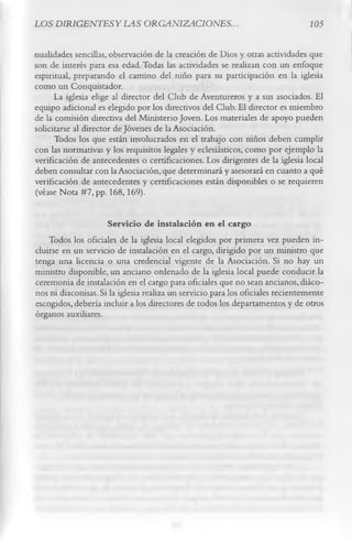 LOS DIRIGENTESYLAS ORGANIZACIONES.                                              105


nualidades sencillas, observación de la creación de Dios y otras actividades que
son de interés para esa edad. Todas las actividades se realizan con un enfoque
espiritual, preparando el camino del niño para su participación en la iglesia
como un Conquistador.
      La iglesia elige al director del Club de Aventureros y a sus asociados. El
equipo adicional es elegido por los directivos del Club. El director es miembro
de la comisión directiva del Ministerio Joven. Los materiales de apoyo pueden
solicitarse al director de Jóvenes de la Asociación.
      Todos los que están involucrados en el trabajo con niños deben cumplir
con las normativas y los requisitos legales y eclesiásticos, como por ejemplo la
verificación de antecedentes o certificaciones. Los dirigentes de la iglesia local
deben consultar con la Asociación, que determinará y asesorará en cuanto a qué
verificación de antecedentes y certificaciones están disponibles o se requieren
(véase Nota #7, pp. 168,169).

                     Servicio de instalación en el cargo
    Todos los oficiales de la iglesia local elegidos por primera vez pueden in­
cluirse en un servicio de instalación en el cargo, dirigido por un ministro que
tenga una licencia o una credencial vigente de la Asociación. Si no hay un
ministro disponible, un anciano ordenado de la iglesia local puede conducir la
ceremonia de instalación en el cargo para oficiales que no sean ancianos, diáco­
nos ni diaconisas. Si la iglesia realiza un servicio para los oficiales recientemente
escogidos, debería incluir a los directores de todos los departamentos y de otros
órganos auxiliares.
 
