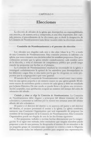 CAPÍTULO 9

                             Elecciones
     La elección de oficiales de la iglesia que desempeñen sus responsabilidades
con oración, y de manera seria y competente, es una obra importante. Este capí­
tulo presenta el procedimiento de las elecciones, que va desde la designación de
la Comisión de Nombramientos hasta llenar vacantes entre las elecciones anuales.

        Com isión de N om bram ientos y el proceso de elección
      Los oficiales son elegidos cada uno o dos años (véase la p. 71), a través
de una Comisión de Nombramientos. Esta comisión presenta su informe a la
iglesia, que toma entonces una decisión sobre los nombres propuestos. Este pro­
cedimiento permite que la iglesia estudie cuidadosamente cada nombre antes
de la elección, y evita el elemento de competencia pública que puede surgir
cuando las propuestas son hechas en el plenario.
      La Comisión de Nombramientos estudiará las necesidades de la iglesia e
investigará cuidadosamente la aptitud de los miembros para desempeñarse en
los diferentes cargos. Esta es otra razón por la que los dirigentes no serán pro­
puestos por la congregación o por voto general.
      El tamaño de la Comisión de Nombramientos variará entre cinco miem­
bros en una iglesia pequeña y un número mayor en una iglesia grande. El nú­
mero exacto de miembros queda a criterio de cada iglesia y debe ser estudiado
por la Junta Directiva. De este modo, se puede llevar a la iglesia una recomen­
dación aceptable, cuya aprobación ocupará un mínimo del tiempo del culto de
adoración del sábado.
      Cuándo y cómo se elige la Comisión de Nombramientos. La Comisión
de Nombramientos debe elegirse a principios del último trimestre del año
eclesiástico, y presentar su informe por lo menos tres semanas antes del último
sábado del año eclesiástico.
      El pastor o el director del distrito o, en ausencia del pastor o del director
del distrito, el anciano presentará el asunto a la iglesia. La iglesia nombrará,
entonces, una Comisión Organizadora que será responsable de proponer los
nombres de los integrantes de la Comisión de Nombramientos. Esta Comisión
Organizadora puede ser elegida de una de las dos formas siguientes:
       1.      Por propuestas, verbales o escritas, hechas directamente por la congre­
gación. Si se sigue este método, debe entenderse que ningún miembro puede
proponer a más de una persona. Se desaprueba el intento de un miembro o de
un pequeño grupo de miembros para imponer su criterio a toda la feligresía.
Deben hacerse todos los esfuerzos posibles para asegurar una representación
                                         706
 
