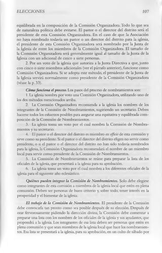 ELECCIONES                                                                      10 7

equilibrada en la composición de la Comisión Organizadora. Todo lo que sea
de naturaleza política debe evitarse. El pastor o el director del distrito será el
presidente de esta Comisión Organizadora. En el caso de que la Asociación
no haya nombrado todavía un pastor o un director del distrito para la iglesia,
el presidente de esta Comisión Organizadora será nombrado por la Junta de
la Iglesia de entre los miembros de la Comisión Organizadora. El tamaño de
la Comisión Organizadora será generalmente igual al tamaño de la Junta de la
Iglesia con un adicional de cinco a siete personas.
       2.        Por un voto de la iglesia que autoriza a la Junta Directiva a que, junto
con cinco o siete miembros adicionales (ver el párrafo anterior), funcione como
Comisión Organizadora. Si se adopta este método, el presidente de la Junta de
la Iglesia servirá normalmente como presidente de la Comisión Organizadora
(véase la p. 33).
       Cómo funciona el proceso. Los pasos del proceso de nombramientos son:
       1. La iglesia nombra por voto una Comisión Organizadora, utilizando uno de
los dos métodos mencionados arriba.
       2. La Comisión Organizadora recomienda a la iglesia los nombres de los
integrantes de la Comisión de Nombramientos, sugiriendo un secretario. Deben
hacerse todos los esfuerzos posibles para asegurar una equitativa y equilibrada com­
posición de la Comisión de Nombramientos.
       3. La iglesia toma un voto por el cual nombra la Comisión de Nombra­
mientos y su secretario.
       4. El pastor o el director del distrito es miembro ex officio de esta comisión y
sirve como su presidente. Si el pastor o el director del distrito eligen no servir como
presidente, o si el pastor o el director del distrito no han sido todavía nombrados
para la iglesia, la Comisión Organizadora recomendará el nombre de un miembro
local para servir como presidente de la Comisión de Nombramientos.
       5. La Comisión de Nombramientos se reúne para preparar la lista de los
oficiales de la iglesia, que presentará a la iglesia para su aprobación.
       6. La iglesia toma un voto por el cual nombra a los diferentes oficiales de la
iglesia para el siguiente año eclesiástico.
       Quiénes pueden integrar la Comisión de Nombramientos. Solo debe elegirse
 como integrantes de esta comisión a miembros de la iglesia local que estén en plena
 comunión. Deben ser personas de buen criterio y, sobre todo, tener interés en la
prosperidad y el bienestar de la iglesia.
       El trabajo de la Comisión de Nombramientos. El presidente de la Comisión
 debe convocarla tan pronto como sea posible después de su elección. Después de
 orar fervorosamente pidiendo la dirección divina, la Comisión debe comenzar a
 preparar una lista con los nombres de los oficiales de la iglesia y sus ayudantes, que
propondrá a la iglesia. Los integrantes de esa lista deben ser personas que estén en
plena comunión y que sean miembros de la iglesia local que hace los nombramien­
 tos. Esa lista se presentará a la iglesia, para su aprobación, en un culto de sábado por
 