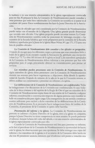 108                                                 MANUAL DE LA IGLESIA

la mañana o en una reunión administrativa de la iglesia especialmente convocada
para ese fin. Al preparar la lista, la Comisión de Nombramientos puede consultar a
otras personas que estén bien informadas. La Comisión no nombra ni al pastor ni al
ayudante del pastor. Estos nombramientos los hace la Junta Directiva de la Asocia­
ción.
       La lista de oficiales que será considerada por la Comisión de Nombramientos
puede variar con el tamaño de la feligresía. Una iglesia grande puede determinar
que necesita más oficiales. Una iglesia pequeña puede necesitar menos. La Comi­
sión de Nombramientos nombra todas las posiciones de liderazgo, excepto a los
maestros de la Escuela Sabática, que serán propuestos por la comisión de la Escuela
Sabática y aprobados por laJunta de la Iglesia.Véase Notas, #1, pp. 171,172 para una
lista de posibles oficiales.
      La Comisión de Nombramientos debe consultar a los oficiales en perspectiva.
Después de escoger para los diferentes cargos a personas que sean miembros fieles y
leales de la iglesia local, excepto cuando la Asociación ha aprobado una excepción
(véase la p. 73,“La obra del anciano de la iglesia es local”),los miembros apropiados
de la Comisión de Nombramientos deben informar a esas personas que han sido
propuestas para el cargo, procurando obtener su consentimiento para prestar tal
servicio.
       Los miembros pueden presentarse ante la Comisión de Nombramientos. Si
algún miembro de iglesia desea presentarse ante la Comisión de Nombramientos
durante sus sesiones para hacer sugerencias u objeciones, debe dársele la oportu­
nidad de hacerlo. Después de retirarse de la sala en la que la Comisión sesiona, se
deben analizar sus comentarios y presentar un informe a la iglesia.
       Las deliberaciones de la Comisión de Nombramientos son confidenciales. Todas
las indagaciones y las discusiones de la Comisión son confidenciales. Es una viola­
ción de la ética cristiana y del espíritu de la Regla de Oro el que un miembro de la
Comisión de Nombramientos repita fuera de una sesión de la Comisión cualquier
informe, consideración o conversación respecto de alguna persona cuyo nombre se
halle en consideración para algún cargo. Una transgresión en ese sentido constituye
motivo suficiente para excluir a dicho miembro de las deliberaciones de la Comi­
sión de Nombramientos. Si es necesario hacer indagaciones fuera del ámbito de la
Comisión, el presidente de la Comisión es quien debe hacerlas.
       Presentación del informe a la iglesia. La Comisión de Nombramientos no
presenta su informe a la Junta Directiva de la iglesia, sino a la iglesia en conjunto,
porque la Junta Directiva no tiene competencia en estos asuntos. Se puede presentar
el informe durante la hora del culto del sábado, o en una reunión administrativa de
la iglesia especialmente convocada para ello.
       Cuando la Comisión de Nombramientos está lista para presentar su informe,
se le dará al presidente de la Comisión de Nombramientos la oportunidad de hacer,
ante la iglesia, las observaciones que crea oportunas. Se debe entregar una copia del
informe a los miembros de la iglesia, o el secretario de la Comisión debe leerlo en
alta voz. El presidente anuncia, entonces, que el informe será puesto a votación una
 