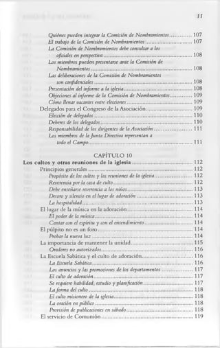 11

               Quiénes pueden integrar la Comisión de Nombramientos.................107
               El trabajo de la Comisión de Nombramientos....................................107
              La Comisión de Nombramientos debe consultar a los
                   oficiales en perspectiva..................................................................... 108
              Los miembros pueden presentarse ante la Comisión de
                   Nombramientos...............................................................................108
              Las deliberaciones de la Comisión de Nombramientos
                   son confidenciales.............................................................................108
               Presentación del informe a la iglesia..................................................... 108
               Objeciones al informe de la Comisión de Nombramientos.................109
               Cómo llenar vacantes entre elecciones...................................................109
            Delegados para el Congreso de la Asociación....................................109
               Elección de delegados.............................................................................110
               Deberes de los delegados........................................................................110
               Responsabilidad de los dirigentes de la Asociación............................. 111
              Los miembros de la Junta Directiva representan a
                    todo el Campo ..................................................................................111
                                 CAPÍTULO 10
Los cultos y otras reuniones de la ig lesia...............................................112
       Principios generales..................................................................................112
           Propósito de los cultos y las reuniones de la iglesia.............................112
           Reverencia por la casa de culto..............................................................112
           Debe enseñarse reverencia a los niños...................................................113
           Decoro y silencio en el lugar de adoración........................................... 113
           La hospitalidad.......................................................................................113
       El lugar de la música en la adoración...................................................114
           El poder de la música.............................................................................114
           Cantar con el espíritu y con el entendimiento ..................................... 114
       El pulpito no es un foro.......................................................................... 114
           Probar la nueva lu z ............................................................................... 114
       La importancia de mantener la unidad................................................ 115
           Oradores no autorizados........................................................................116
       La Escuela Sabática y el culto de adoración........................................116
           La Escuela Sabática............................................................................... 116
           Los anuncios y las promociones de los departamentos........................117
           El culto de adoración..............................................................................117
           Se requiere habilidad, estudio y planificación...................................... 117
           La forma del culto ..................................................................................118
           El culto misionero de la iglesia..............................................................118
           La oración en público .............................................................................118
           Provisión de publicaciones en sábado....................................................118
       El servicio de C om unión........................................................................119
 
