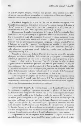 110                                                  MANUAL DE LA IGLESIA

a la que el Congreso delega su autoridad para que actúe en su nombre en los inter­
valos entre congresos. En esa Junta radica, por delegación del Congreso, el poder y la
autoridad de todas las iglesias dentro de la Asociación.
       Elección de delegados. Es el plan de Dios que los miembros escogidos como
delegados sean dignos de confianza y probados, “capaces de razonar de la causa al
efecto”, porque son “los que deben hacer los planes que serán adoptados para el
adelantamiento de la obra” (véaseJoyas de los testimonios, t. 3, p. 410).
       El número de delegados de cada iglesia al Congreso de la Asociación local está
determinado por lo que disponga el Reglamento Interno de la Asociación. Cuando
llega el momento de elegir a los delegados, el pastor, o el primer anciano de mutuo
acuerdo con el pastor, debe presentar el asunto a la iglesia. Se puede nombrar una
comisión para que proponga a los delegados, o se puede pedir que la Junta Directiva
de la iglesia sea la que los proponga. En cualquier caso, no debe permitirse que en
esta tarea penetre nada que huela a maniobra política. Debe nombrarse como dele­
gados a hombres y a mujeres de piedad y lealtad reconocidas, y que puedan asistir al
Congreso (véase la p. 80).
       Cuando la Comisión o la Junta Directiva terminan su tarea, debe presentar
a la iglesia un informe con la lista de los miembros que propone como delegados.
Entonces, la iglesia toma un voto sobre la propuesta. Ningún dirigente de la iglesia
es delegado ex oficio en virtud de su cargo. Después de la votación, el secretario de
la iglesia llenará los formularios provistos con este fin, que acredita a los elegidos
como delegados, y los remitirá al secretario de la Asociación. Los delegados elegidos
se convierten en representantes de la iglesia para,junto con los delegados de las otras
iglesias de la Asociación, participar en la elección de los oficiales de la Asociación y
deliberar sobre cualquier otro asunto concerniente a la Asociación.
       A los delegados al Congreso de una Unión, no los eligen las iglesias, sino las
asociaciones locales. A los delegados al Congreso de la Asociación General los eligen
las divisiones y las uniones. Los respectivos períodos de mandato de dichas organiza­
ciones están determinados por sus respectivos estatutos.
       Deberes de los delegados. La persona elegida como delegado al Congreso de la
Asociación no es elegida para representar solamente a la iglesia o a la Asociación lo­
cal. Al actuar como delegado, debe tener en vista la obra en su conjunto, recordando
que es responsable del bienestar de la obra en todos los sectores del Campo. No es
permisible que los delegados de una iglesia o de una Asociación local se organicen
para votar en bloque o intenten que otros lo hagan. Tampoco se permite que los
delegados de una iglesia o de una Asociación grande pretendan tener derecho a con­
ducir los asuntos en el Congreso. Cada delegado debe ser susceptible a la dirección
del Espíritu Santo y votar de acuerdo con sus convicciones personales. Cualquier
oficial de una iglesia local o de una Asociación que intente controlar los votos de un
grupo de delegados debe considerarse descalificado para ejercer cargo alguno.
       Responsabilidad de los dirigentes de la Asociación. La iglesia local no tiene
autoridad fuera de su propio cuerpo local. Pero, unida con las otras iglesias de la Aso-
 