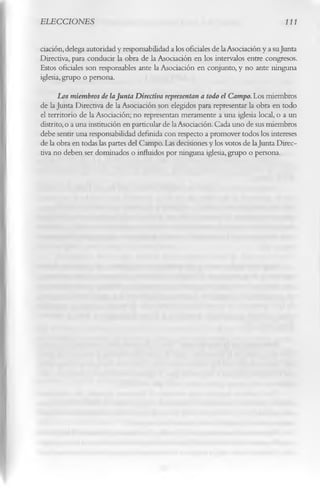 ELECCIONES                                                                         111

dación, delega autoridad y responsabilidad a los oficiales de la Asociación y a suJunta
Directiva, para conducir k obra de la Asociación en los intervalos entre congresos.
Estos oficiales son responsables ante la Asociación en conjunto, y no ante ninguna
iglesia, grupo o persona.
       Los miembros de laJunta Directiva representan a todo el Campo. Los miembros
de la Junta Directiva de la Asociación son elegidos para representar la obra en todo
el territorio de la Asociación; no representan meramente a una iglesia local, o a un
distrito, o a una institución en particular de la Asociación. Cada uno de sus miembros
debe sentir una responsabilidad definida con respecto a promover todos los intereses
de la obra en todas las partes del Campo. Las decisiones y los votos de laJunta Direc­
tiva no deben ser dominados o influidos por ninguna iglesia, grupo o persona.
 