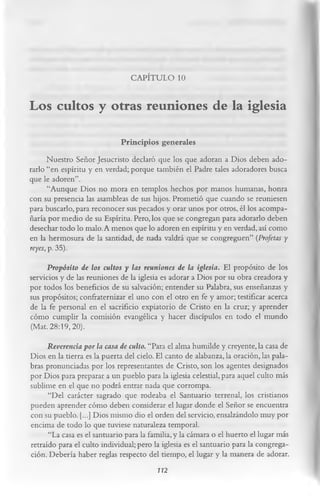 CAPÍTULO 10

Los cultos y otras reuniones de la iglesia
                             Principios generales
       Nuestro Señor Jesucristo declaró que los que adoran a Dios deben ado­
rarlo “en espíritu y en verdad; porque también el Padre tales adoradores busca
que le adoren”.
       “Aunque Dios no mora en templos hechos por manos humanas, honra
con su presencia las asambleas de sus hijos. Prometió que cuando se reuniesen
para buscarlo, para reconocer sus pecados y orar unos por otros, él los acompa­
ñaría por medio de su Espíritu. Pero, los que se congregan para adorarlo deben
desechar todo lo malo. A menos que lo adoren en espíritu y en verdad, así como
en la hermosura de la santidad, de nada valdrá que se congreguen” (Profetas y
reyes, p. 35).
      Propósito de los cultos y las reuniones de la iglesia. El propósito de los
servicios y de las reuniones de la iglesia es adorar a Dios por su obra creadora y
por todos los beneficios de su salvación; entender su Palabra, sus enseñanzas y
sus propósitos; confraternizar el uno con el otro en fe y amor; testificar acerca
de la fe personal en el sacrificio expiatorio de Cristo en la cruz; y aprender
cómo cumplir la comisión evangélica y hacer discípulos en todo el mundo
(Mat. 28:19, 20).
      Reverencia por la casa de culto. “Para el alma humilde y creyente, la casa de
Dios en la tierra es la puerta del cielo. El canto de alabanza, la oración, las pala­
bras pronunciadas por los representantes de Cristo, son los agentes designados
por Dios para preparar a un pueblo para la iglesia celestial, para aquel culto más
sublime en el que no podrá entrar nada que corrompa.
      “Del carácter sagrado que rodeaba el Santuario terrenal, los cristianos
pueden aprender cómo deben considerar el lugar donde el Señor se encuentra
con su pueblo. [...] Dios mismo dio el orden del servicio, ensalzándolo muy por
encima de todo lo que tuviese naturaleza temporal.
      “La casa es el santuario para la familia, y la cámara o el huerto el lugar más
retraído para el culto individual; pero la iglesia es el santuario para la congrega­
ción. Debería haber reglas respecto del tiempo, el lugar y la manera de adorar.
                                         112
 