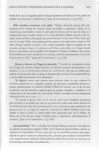 LOS CULTOS Y OTRAS REUNIONES DE LA IGLESIA                                    113

Nada de lo que es sagrado, nada de lo que pertenece al culto de Dios, debe ser
tratado con descuido e indiferencia” {Joyas de los testimonios, t. 2, p. 193).
    Debe enseñarse reverencia a los niños. “Padres, elevad la norma del cris­
tianismo en la mente de vuestros hijos; ayudadlos a entretejer a Jesús en su
experiencia; enseñadles a tener la más alta reverencia por la casa de Dios y a
comprender que cuando entran en la Casa del Señor deben hacerlo con co­
razón enternecido y subyugado por pensamientos como estos: ‘Dios está aquí;
esta es su casa. Debo tener pensamientos puros y los más santos motivos. No
debo abrigar orgullo, envidias, celos, malas sospechas, odios ni engaño en mi
corazón; porque vengo a la presencia del Dios santo. Este es el lugar donde
Dios se encuentra con su pueblo y lo bendice. El Santo y Sublime, que habita
la eternidad, me mira, escudriña mi corazón, y lee los pensamientos y los actos
secretos de mi vida’ ” {Joyas de los testimonios, t. 2, p. 196).
      Decoro y silencio en el lugar de adoración. “Cuando los adoradores entran
en el lugar de reunión, deben hacerlo con decoro, pasando quedamente a sus
asientos. [...] La conversación común, los cuchicheos y las risas no deben per­
mitirse en la casa de culto, ni antes ni después del servicio. Una piedad ardiente
y activa debe caracterizar a los adoradores.
      “Si algunos tienen que esperar unos minutos antes de que empiece la
reunión, conserven un verdadero espíritu de devoción, meditando silenciosa­
mente, manteniendo el corazón elevado a Dios en oración, con el fin de que
el servicio sea de beneficio especial para su propio corazón, y conduzca a la
convicción y la conversión de otras almas. Deben recordar que los mensajeros
celestiales están en la casa. [...]
      “Si cuando la gente entra en la casa de culto tiene verdadera reverencia
por el Señor y recuerda que está en su presencia, habrá una suave elocuencia
en el silencio. Las risas, las conversaciones y los cuchicheos, que podrían no ser
pecaminosos en un lugar de negocios comunes, no deben tolerarse en la casa
donde se adora a Dios. La mente debe estar preparada para oír la Palabra de
Dios, con el fin de que tenga el debido peso e impresione adecuadamente el
corazón” {Joyas de los testimonios, t. 2, p. 194).
    La hospitalidad. “No os olvidéis de la hospitalidad, porque por ella algunos,
sin saberlo, hospedaron ángeles” (Heb. 13:2).Todas las iglesias deben cultivar un
espíritu de hospitalidad. No hay nada que sea tan mortífero para la vida espiri­
tual de la iglesia como una atmósfera fría y formal, que excluya la hospitalidad
y el compañerismo cristianos. Especialmente debe hacerse esto en relación con
el momento del servicio de adoración.
 