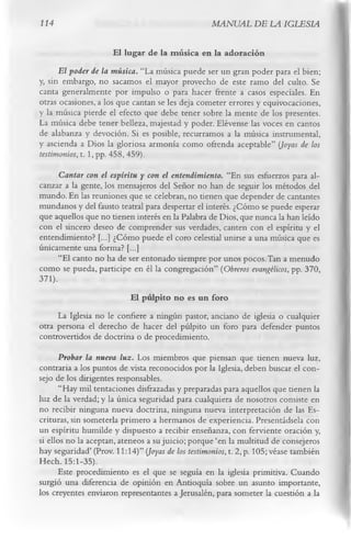 114                                                MANUAL DE LA IGLESIA

                        El lugar de la m úsica en la adoración
      El poder de la música. “La música puede ser un gran poder para el bien;
y, sin embargo, no sacamos el mayor provecho de este ramo del culto. Se
canta generalmente por impulso o para hacer frente a casos especiales. En
otras ocasiones, a los que cantan se les deja cometer errores y equivocaciones,
y la música pierde el efecto que debe tener sobre la mente de los presentes.
La música debe tener belleza, majestad y poder. Elévense las voces en cantos
de alabanza y devoción. Si es posible, recurramos a la música instrumental,
y ascienda a Dios la gloriosa armonía como ofrenda aceptable” {Joyas de los
testimonios, t. 1, pp. 458, 459).
      Cantar con el espíritu y con el entendimiento. “En sus esfuerzos para al­
canzar a la gente, los mensajeros del Señor no han de seguir los métodos del
mundo. En las reuniones que se celebran, no tienen que depender de cantantes
mundanos y del fausto teatral para despertar el interés. ¿Cómo se puede esperar
que aquellos que no tienen interés en la Palabra de Dios, que nunca la han leído
con el sincero deseo de comprender sus verdades, canten con el espíritu y el
entendimiento? [...] ¿Cómo puede el coro celestial unirse a una música que es
únicamente una forma? [...]
      “El canto no ha de ser entonado siempre por unos pocos. Tan a menudo
como se pueda, participe en él la congregación” (Obreros evangélicos, pp. 370,
371).
                          El pulpito no es un foro
      La Iglesia no le confiere a ningún pastor, anciano de iglesia o cualquier
otra persona el derecho de hacer del púlpito un foro para defender puntos
controvertidos de doctrina o de procedimiento.
       Probar la nueva luz. Los miembros que piensan que tienen nueva luz,
contraria a los puntos de vista reconocidos por la Iglesia, deben buscar el con­
sejo de los dirigentes responsables.
       “Hay mil tentaciones disfrazadas y preparadas para aquellos que tienen la
luz de la verdad; y la única seguridad para cualquiera de nosotros consiste en
no recibir ninguna nueva doctrina, ninguna nueva interpretación de las Es­
crituras, sin someterla primero a hermanos de experiencia. Presentádsela con
un espíritu humilde y dispuesto a recibir enseñanza, con ferviente oración y,
si ellos no la aceptan, ateneos a su juicio; porque ‘en la multitud de consejeros
hay seguridad’ (Prov. 11:14)” (Joyas de los testimonios, t. 2, p. 105; véase también
Hech. 15:1-35).
       Este procedimiento es el que se seguía en la iglesia primitiva. Cuando
surgió una diferencia de opinión en Antioquía sobre un asunto importante,
los creyentes enviaron representantes a Jerusalén, para someter la cuestión a la
 