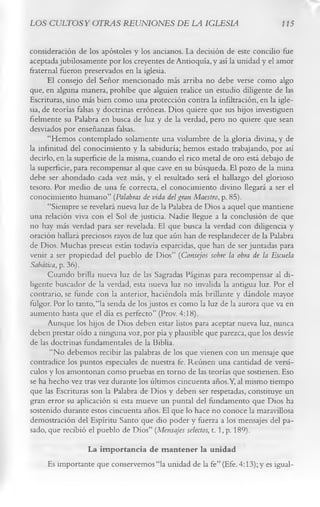 LOS CULTOS Y OTRAS REUNIONES DE LA IGLESIA                                     115


consideración de los apóstoles y los ancianos. La decisión de este concilio fue
aceptada jubilosamente por los creyentes de Antioquía, y así la unidad y el amor
fraternal fueron preservados en la iglesia.
      El consejo del Señor mencionado más arriba no debe verse como algo
que, en alguna manera, prohíbe que alguien realice un estudio diligente de las
Escrituras, sino más bien como una protección contra la infiltración, en la igle­
sia, de teorías falsas y doctrinas erróneas. Dios quiere que sus hijos investiguen
fielmente su Palabra en busca de luz y de la verdad, pero no quiere que sean
desviados por enseñanzas falsas.
      “Hemos contemplado solamente una vislumbre de la gloria divina, y de
la infinitud del conocimiento y la sabiduría; hemos estado trabajando, por así
decirlo, en la superficie de la misma, cuando el rico metal de oro está debajo de
la superficie, para recompensar al que cave en su búsqueda. El pozo de la mina
debe ser ahondado cada vez más, y el resultado será el hallazgo del glorioso
tesoro. Por medio de una fe correcta, el conocimiento divino llegará a ser el
conocimiento humano” (Palabras de vida del gran Maestro , p. 85).
      “Siempre se revelará nueva luz de la Palabra de Dios a aquel que mantiene
una relación viva con el Sol de justicia. Nadie llegue a la conclusión de que
no hay más verdad para ser revelada. El que busca la verdad con diligencia y
oración hallará preciosos rayos de luz que aún han de resplandecer de la Palabra
de Dios. Muchas preseas están todavía esparcidas, que han de ser juntadas para
venir a ser propiedad del pueblo de Dios” (Consejos sobre la obra de la Escuela
Sabática, p. 36).
      Cuando brilla nueva luz de las Sagradas Páginas para recompensar al di­
ligente buscador de la verdad, esta nueva luz no invalida la antigua luz. Por el
contrario, se funde con la anterior, haciéndola más brillante y dándole mayor
fulgor. Por lo tanto, “la senda de los justos es como la luz de la aurora que va en
aumento hasta que el día es perfecto” (Prov. 4:18).
      Aunque los hijos de Dios deben estar listos para aceptar nueva luz, nunca
deben prestar oído a ninguna voz, por pía y plausible que parezca, que los desvíe
de las doctrinas fundamentales de la Biblia.
       “No debemos recibir las palabras de los que vienen con un mensaje que
contradice los puntos especiales de nuestra fe. Reúnen una cantidad de versí­
culos y los amontonan como pruebas en torno de las teorías que sostienen. Eso
se ha hecho vez tras vez durante los últimos cincuenta años.Y, al mismo tiempo
que las Escrituras son la Palabra de Dios y deben ser respetadas, constituye un
gran error su aplicación si esta mueve un puntal del fundamento que Dios ha
sostenido durante estos cincuenta años. El que lo hace no conoce la maravillosa
demostración del Espíritu Santo que dio poder y fuerza a los mensajes del pa­
sado, que recibió el pueblo de Dios” (Mensajes selectos, t. 1, p. 189).
                La im portancia de m antener la unidad
     Es importante que conservemos “la unidad de la fe” (Efe. 4:13); y es igual­
 