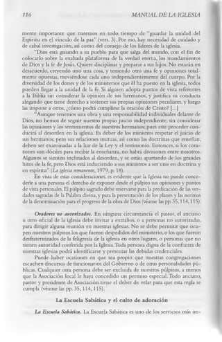 116                                                  MANUAL DE LA IGLESIA

mente importante que tratemos en todo tiempo de “guardar la unidad del
Espíritu en el vínculo de la paz” (vers. 3). Por eso, hay necesidad de cuidado y
de cabal investigación, así como del consejo de los líderes de la iglesia.
      “Dios está guiando a su pueblo para que salga del mundo, con el fin de
colocarlo sobre la exaltada plataforma de la verdad eterna, los mandamientos
de Dios y la fe de Jesús. Quiere disciplinar y preparar a sus hijos. No estarán en
desacuerdo, creyendo uno una cosa, y teniendo otro una fe y opiniones total­
mente opuestas, moviéndose cada uno independientemente del cuerpo. Por la
diversidad de los dones y de los ministerios que él ha puesto en la iglesia, todos
pueden llegar a la unidad de la fe. Si alguien adopta puntos de vista referentes
a la Biblia sin considerar la opinión de sus hermanos, y justifica su conducta
alegando que tiene derecho a sostener sus propias opiniones peculiares, y luego
las impone a otros, ¿cómo podrá cumplirse la oración de Cristo? [...]
      “Aunque tenemos una obra y una responsabilidad individuales delante de
Dios, no hemos de seguir nuestro propio juicio independiente, sin considerar
las opiniones y los sentimientos de nuestros hermanos; pues este proceder con­
ducirá al desorden en la iglesia. Es deber de los ministros respetar el juicio de
sus hermanos; pero sus relaciones mutuas, así como las doctrinas que enseñan,
deben ser examinadas a la luz de la Ley y el testimonio. Entonces, si los cora­
zones son dóciles para recibir la enseñanza, no habrá divisiones entre nosotros.
Algunos se sienten inclinados al desorden, y se están apartando de los grandes
hitos de la fe, pero Dios está induciendo a sus ministros a ser uno en doctrina y
en espíritu” (La iglesia remanente, 1979, p. 18).
      En vista de estas consideraciones, es evidente que la Iglesia no puede conce­
derle a una persona el derecho de exponer desde el púlpito sus opiniones y puntos
de vista personales. El púlpito sagrado debe reservarse para la predicación de las ver­
dades sagradas de la Palabra divina, y para la presentación de los planes y las normas
de la denominación para el progreso de la obra de Dios (véanse las pp. 35,114,115).
      Oradores no autorizados. En ninguna circunstancia el pastor, el anciano
u otro oficial de la iglesia debe invitar a extraños, o a personas no autorizadas,
para dirigir alguna reunión en nuestras iglesias. No se debe permitir que ocu­
pen nuestros púlpitos los que fueron despedidos del ministerio, o los que fueron
desfraternizados de la feligresía de la iglesia en otros lugares, o personas que no
tienen autoridad conferida por la Iglesia.Toda persona digna de la confianza de
nuestras iglesias podrá identificarse y presentar las debidas credenciales.
      Puede haber ocasiones en que sea propio que nuestras congregaciones
escuchen discursos de funcionarios del Gobierno o de otras personalidades pú­
blicas. Cualquier otra persona debe ser excluida de nuestros púlpitos, a menos
que la Asociación local le haya concedido un permiso especial. Todo anciano,
pastor y presidente de Asociación tiene el deber de velar para que esta regla se
cumpla (véanse las pp. 35,114,115).
                La Escuela Sabática y el culto de adoración
      La Escuela Sabática. La Escuela Sabática es uno de los servicios más im-
 