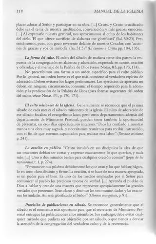 118                                                MANUAL DE LA IGLESIA

placer adorar al Señor y participar en su obra. [...] Cristo, y Cristo crucificado,
debe ser el tema de nuestra meditación, conversación y más gozosa emoción.
[...] Al expresarle nuestra gratitud, nos aproximamos al culto de los habitantes
del cielo.‘El que ofrece sacrificio de alabanza me glorificará’ (Sal. 50:23). Pre­
sentémonos, pues, con gozo reverente delante de nuestro Creador, con ‘accio­
nes de gracias y voz de melodía’ (Isa. 51:3)” (El camino a Cristo, pp. 104,105).
     La forma del culto. El culto del sábado de mañana tiene dos partes: la res­
puesta de la congregación en alabanza y adoración, expresada en cantos, oración
y ofrendas; y el mensaje de la Palabra de Dios (véase Notas, #3, pp. 173,174).
      No prescribimos una forma o un orden específico para el culto público.
Por lo general, un orden breve es el que más conviene al verdadero espíritu de
adoración. Deben evitarse los largos preliminares. Los ejercicios de apertura no
deben, en ninguna circunstancia, consumir el tiempo requerido para la adora­
ción y la predicación de la Palabra de Dios (para formas sugerentes del orden
del culto, véase Notas, #1, p. 170,171).
     E l culto misionero de la iglesia. Generalmente se reconoce que el primer
sábado de cada mes es el sábado misionero de la iglesia. El culto de adoración de
ese sábado focaliza el evangelismo laico, pero otros departamentos, además del
departamento de Ministerio Personal, pueden tener también la oportunidad
de presentar, en esos días especiales, sus intereses. “Dios ha confiado a nuestras
manos una obra muy sagrada, y necesitamos reunimos para recibir instrucción,
con el fin de que estemos capacitados para realizar esta labor” (Servicio cristiano,
P- 241).
      La oración en público. “Cristo inculcó en sus discípulos la idea de que
sus oraciones debían ser cortas y expresar exactamente lo que querían, y nada
más. [...] Uno o dos minutos bastan para cualquier oración común” (Joyas de los
testimonios, t. 1, p. 274).
      “Pronuncien sus palabras debidamente los que oran y los que hablan; hágan­
lo en tono claro, distinto y firme. La oración, si se hace de una manera apropiada,
es un poder para el bien. Es uno de los medios empleados por el Señor para
comunicar al pueblo los preciosos tesoros de verdad. [...] Aprenda el pueblo de
Dios a hablar y orar de una manera que represente apropiadamente las grandes
verdades que poseemos. Sean claros y distintos los testimonios dados y las oracio­
nes formuladas. Así será glorificado el Señor” (Obreros evangélicos, p. 91).
      Provisión de publicaciones en sábado. Se reconoce generalmente que el
sábado es el momento más oportuno para que el secretario de Ministerio Per­
sonal entregue las publicaciones a los miembros. Sin embargo, debe evitar cual­
quier método que pudiera ser objetable por ser sábado, o que tienda a desviar
la atención de la congregación del verdadero culto y de la reverencia.
 