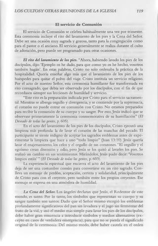 LOS CULTOSY OTRAS REUNIONES DE LA IGLESIA                                    119

                          El servicio de C om unión
     El servicio de Comunión se celebra habitualmente una vez por trimestre.
Esta ceremonia incluye el rito del lavamiento de los pies y la Cena del Señor.
Debe ser una ocasión muy sagrada y gozosa, tanto para la congregación como
para el pastor o el anciano. El servicio generalmente se realiza durante el culto
de adoración, pero puede ser programado para otras ocasiones.
      El rito del lavamiento de los pies. “Ahora, habiendo lavado los pies de los
discípulos, dijo:‘Ejemplo os he dado, para que como yo os he hecho, vosotros
también hagáis’. En estas palabras, Cristo no solo ordenaba la práctica de la
hospitalidad. Quería enseñar algo más que el lavamiento de los pies de los
huéspedes para quitar el polvo del viaje. Cristo instituía un servicio religioso.
Por el acto de nuestro Señor, esta ceremonia humillante fue transformada en
rito consagrado, que debía ser observado por los discípulos, con el fin de que
recordasen siempre sus lecciones de humildad y servicio.
      “Este rito es la preparación indicada por Cristo para el servicio sacramen­
tal. Mientras se alberga orgullo y divergencia, y se contiende por la supremacía,
el corazón no puede entrar en comunión con Cristo. No estamos preparados
para recibir la comunión de su cuerpo y su sangre. Por esto, Jesús indicó que se
observase primeramente la ceremonia conmemorativa de su humillación” (El
Deseado de todas las gentes, p. 605).
      En el acto del lavamiento de los pies de los discípulos, Cristo ejecutó una
limpieza más profunda: la de lavar el corazón de las manchas del pecado. El
participante se siente indigno de aceptar los sagrados emblemas antes de expe­
rimentar la limpieza que hace a uno “todo limpio” (Juan 13:10). Jesús quería
lavar el enajenamiento, los celos y el orgullo de sus corazones. “El orgullo y el
egoísmo crean disensión y odio, pero Jesús se los quitó al lavarles los pies. Se
realizó un cambio en sus sentimientos. Mirándolos, Jesús pudo decir:‘Vosotros
limpios estáis’ ” (El Deseado de todas las gentes, p. 603).
      La experiencia espiritual que encierra el acto del lavamiento de los pies
deja de ser una costumbre común para convertirse en un rito sagrado. Con­
lleva un mensaje de perdón, aceptación, certeza y solidaridad, principalmente
de Cristo para con el creyente, pero también entre los propios creyentes. Ese
mensaje se expresa en una atmósfera de humildad.
     La Cena del Señor. Los ángeles declaran que Jesús, el Redentor de este
mundo, es santo. Por lo tanto, los símbolos que representan su cuerpo y su
sangre también son santos. Dado que el Señor mismo escogió los emblemas
profundamente significativos del pan sin levadura y el jugo sin fermentar del
fruto de la vid, y usó el medio más simple para lavar los pies de los discípulos,
debe haber gran renuencia a introducir símbolos y medios alternativos (ex­
cepto en casos de verdadera emergencia), para que no se pierda el significado
original de la ceremonia. Del mismo modo, debe haber cautela en el orden
 