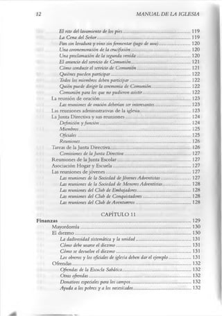 12                                                                           MANUAL DE LA IGLESIA

                 El rito del lavamiento de los pies .......................................................... 119
                 La Cena del Señor.................................................................................119
                 Pan sin levadura y vino sin fermentar (jugo de uva)...........................120
                 Una conmemoración de la crucifixión...................................................120
                 Una proclamación de la segunda venida ..............................................120
                 El anuncio del servicio de Comunión ...................................................121
                 Cómo conducir el servicio de Comunión ..............................................121
                 Quiénes pueden participar.................................................................... 122
                 Todos los miembros deben participar....................................................122
                 Quién puede dirigir la ceremonia de Comunión ..................................122
                 Comunión para los que no pudieron asistir.........................................122
             La reunión de oración..............................................................................123
                 Las reuniones de oración deberían ser interesantes...............................123
             Las reuniones administrativas de la iglesia........................................... 123
             La Junta Directiva y sus reuniones........................................................124
                 Definición y función ..............................................................................124
                 Miembros.................................................................................................125
                 Oficiales ................................................................................................. 125
                 Reuniones............................................................................................... 126
             Tareas de la Junta Directiva..................................................................... 126
                 Comisiones de la Junta Directiva .........................................................127
             Reuniones de la Junta Escolar...............................................................127
             Asociación Hogar y Escuela...................................................................127
             Las reuniones de jóvenes.........................................................................127
                 Las reuniones de la Sociedad de Jóvenes Adventistas.........................127
                 Las reuniones de la Sociedad de Menores Adventistas........................128
                 Las reuniones del Club de Embajadores..............................................128
                 Las reuniones del Club de Conquistadores.........................................128
                 Las reuniones del Club de Aventureros............................................... 128
                                            CAPÍTULO 11
Finanzas .................................................................................................................129
       Mayordomía............................................................................................... 130
       El diezm o.................................................................................................... 130
           La dadivosidad sistemática y la unidad ...............................................131
           Cómo debe usarse el diezmo ................................................................ 131
           Cómo se devuelve el diezmo ................................................................ 131
           Los obreros y los oficiales de iglesia deben dar el ejemplo...................131
       Ofrendas.......................................................................................................132
           Ofrendas de la Escuela Sabática............................................................132
           Otras ofrendas........................................................................................132
           Donativos especiales para los campos....................................................132
           Ayuda a los pobres y a los necesitados..................................................132
 