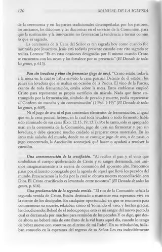 120                                               MANUAL DE LA IGLESIA

de la ceremonia y en las partes tradicionales desempeñadas por los pastores,
los ancianos, los diáconos y las diaconisas en el servicio de la Comunión, para
que la sustitución y la innovación no favorezcan la tendencia a tornar común
lo que es sagrado.
      La ceremonia de la Cena del Señor es tan sagrada hoy como cuando fue
instituida por Jesucristo. Jesús está todavía presente cuando este rito sagrado se
realiza. Leemos: “Es en estas ocasiones designadas por él mismo cuando Cristo
se encuentra con los suyos y los fortalece por su presencia” (El Deseado de todas
las gentes, p. 613).
      Pan sin levadura y vino sin fermentar (jugo de uva). “Cristo estaba todavía
a la mesa en la cual se había servido la cena pascual. Delante de él estaban los
panes sin levadura que se usaban en ocasión de la Pascua. El vino de la Pascua,
exento de toda fermentación, estaba sobre la mesa. Estos emblemas empleó
Cristo para representar su propio sacrificio sin mácula. Nada que fuese co­
rrompido por la fermentación, símbolo de pecado y muerte, podía representar
al‘Cordero sin mancha y sin contaminación’ (1 Ped. 1:19)” (El Deseado de todas
las gentes, p. 609).
      Ni el jugo de uva ni el pan contenían elementos de fermentación, al igual
que en la cena pascual hebrea, en la cual toda levadura o todo fermento había
sido eliminado de sus casas (Exo. 12:15,19; 13:7). Por lo tanto, solo es apropiado
usar, en la ceremonia de la Comunión, jugo de uvas sin fermentar y pan sin
levadura; y debe ejercerse mucho cuidado al preparar estos materiales. En las
áreas más aisladas del mundo, donde no se consigue jugo de uva, o de pasas, o
jugo concentrado, la Asociación aconsejará qué hacer o ayudará a resolver la
 cuestión.
      Una conmemoración de la crucifixión. “Al recibir el pan y el vino que
simbolizan el cuerpo quebrantado de Cristo y su sangre derramada, nos uni­
mos imaginariamente a la escena de comunión del aposento alto. Parecemos
pasar por el huerto consagrado por la agonía de aquel que llevó los pecados del
mundo. Presenciamos la lucha por la cual se obtuvo nuestra reconciliación con
Dios. El Cristo crucificado es levantado entre nosotros” (El Deseado de todas las
gentes, p. 616).
      Una proclamación de la segunda venida. “El rito de la Comunión señala la
segunda venida de Cristo. Estaba destinado a mantener esta esperanza viva en
la mente de los discípulos. En cualquier oportunidad en que se reuniesen para
conmemorar su muerte, relataban cómo él ‘tomando el vaso, y hechas gracias,
les dio, diciendo: Bebed de él todos; porque esto es mi sangre del nuevo pacto, la
cual es derramada por muchos para remisión de los pecados.Y os digo, que des­
de ahora no beberé más de este fruto de la vid hasta aquel día, cuando lo tengo
de beber nuevo con vosotros en el reino de mi Padre’. En su tribulación, halla­
ban consuelo en la esperanza del regreso de su Señor. Les era indeciblemente
 