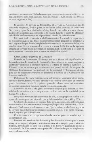 LOS CULTOS Y OTRAS REUNIONES DE LA IGLESIA                                    121


precioso el pensamiento:‘Todas las veces que comiereis este pan,y bebiereis esta
copa, la muerte del Señor anunciáis hasta que venga’ (1 Cor. 11:26)” (El Deseado
de todas las gentes, p. 614).
      El anuncio del servicio de Comunión. El servicio de Comunión puede,
con toda propiedad, formar parte de cualquier culto cristiano de adoración.
Sin embargo, para darle el debido énfasis y hacerlo extensible al mayor número
posible de miembros, generalmente se lo realiza durante el culto de adoración
del sábado, preferentemente en el penúltimo sábado de cada trimestre.
      Este servicio debe anunciarse el sábado anterior, destacando la importancia
de la ceremonia, para que todos los miembros puedan preparar sus corazones y
estar seguros de que fueron arregladas las desavenencias no resueltas de los unos
con los otros. De esa manera, al acercarse a la mesa del Señor, en la siguiente
semana, el servicio traerá la bendición deseada. Debe notificarse a los que no
estén presentes cuando se hace el anuncio, e invitarlos a asistir.
     Cómo conducir el servicio de Comunión.
     Duración de la ceremonia. El tiempo no es el factor más significativo en
la planificación del servicio de Comunión. Sin embargo, se puede mejorar la
asistencia y aumentar el impacto espiritual si se toma en cuenta lo siguiente: (1)
Eliminar todos los asuntos que sean irrelevantes para el servicio de ese gran día.
(2) Evitar demoras antes y después del rito de humildad. (3) Tomar providencias
para que las diaconisas preparen los emblemas y la mesa de la Comunión con
bastante antelación.
      Preliminares. La parte introductoria del servicio solamente debe incluir
anuncios breves, himno, oración, ofrenda y un sermón corto antes de separarse
para el lavamiento de pies. Si la primera parte del culto es breve, más adoradores
se sentirán animados a quedarse para la ceremonia completa.
      Lavamiento de pies. Cada iglesia debe tener un plan para atender las nece­
sidades de sus miembros en lo que respecta al servicio de la humildad (véase
Notas, #5, p. 173).
      Pan y vino. Después del lavamiento de pies, la congregación vuelve a re­
unirse de nuevo, para participar del pan y del vino (véase Notas, #6, p. 173).
      Celebración. La comunión siempre debe ser una experiencia solemne, pero
nunca sombría. Los errores fueron corregidos; los pecados, perdonados; la fe, re­
afirmada. Es el momento de conmemorar. Que la música sea brillante y gozosa.
El servicio puede terminar con una presentación musical o un canto congrega-
cional, seguido por la bendición.
      Con frecuencia se recoge una ofrenda para los pobres a medida que la
congregación sale.
      Después del servicio, los diáconos y las diaconisas desocupan la mesa,
recogen las copas y disponen respetuosamente de cualquier pan o vino so­
brantes, derramando el vino en la pileta o en tierra y quemando el pan o
disponiendo de él de otra manera apropiada, cuidando de que en ningún caso
vuelva al uso común.
 