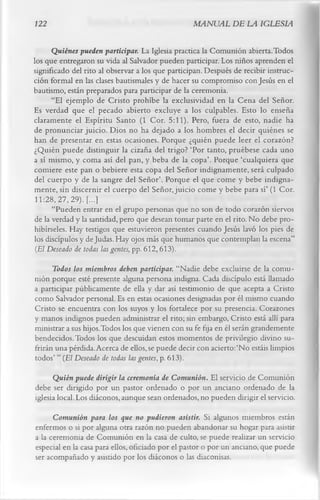 122                                               MANUAL DE LA IGLESIA

      Quiénes pueden participar. La Iglesia practica la Comunión abierta. Todos
los que entregaron su vida al Salvador pueden participar. Los niños aprenden el
significado del rito al observar a los que participan. Después de recibir instruc­
ción formal en las clases bautismales y de hacer su compromiso con Jesús en el
bautismo, están preparados para participar de la ceremonia.
      “El ejemplo de Cristo prohíbe la exclusividad en la Cena del Señor.
Es verdad que el pecado abierto excluye a los culpables. Esto lo enseña
claramente el Espíritu Santo (1 Cor. 5:11). Pero, fuera de esto, nadie ha
de pronunciar juicio. Dios no ha dejado a los hombres el decir quiénes se
han de presentar en estas ocasiones. Porque ¿quién puede leer el corazón?
¿Quién puede distinguir la cizaña del trigo? ‘Por tanto, pruébese cada uno
a sí mismo, y coma así del pan, y beba de la copa’. Porque ‘cualquiera que
comiere este pan o bebiere esta copa del Señor indignamente, será culpado
del cuerpo y de la sangre del Señor’. Porque el que come y bebe indigna­
mente, sin discernir el cuerpo del Señor, juicio come y bebe para sí’ (1 Cor.
 11:28, 27,29). [...]
      “Pueden entrar en el grupo personas que no son de todo corazón siervos
de la verdad y la santidad, pero que desean tomar parte en el rito. No debe pro­
hibírseles. Hay testigos que estuvieron presentes cuando Jesús lavó los pies de
los discípulos y de Judas. Hay ojos más que humanos que contemplan la escena”
 (El Deseado de todas las gentes, pp. 612, 613).
      Todos los miembros deben participar. “Nadie debe excluirse de la comu­
nión porque esté presente alguna persona indigna. Cada discípulo está llamado
a participar públicamente de ella y dar así testimonio de que acepta a Cristo
como Salvador personal. Es en estas ocasiones designadas por él mismo cuando
Cristo se encuentra con los suyos y los fortalece por su presencia. Corazones
y manos indignos pueden administrar el rito; sin embargo, Cristo está allí para
ministrar a sus hijos.Todos los que vienen con su fe fija en él serán grandemente
bendecidos. Todos los que descuidan estos momentos de privilegio divino su­
frirán una pérdida. Acerca de ellos, se puede decir con acierto:‘No estáis limpios
todos’ ” (El Deseado de todas las gentes, p. 613).
      Quién puede dirigir la ceremonia de Comunión. El servicio de Comunión
debe ser dirigido por un pastor ordenado o por un anciano ordenado de la
iglesia local. Los diáconos, aunque sean ordenados, no pueden dirigir el servicio.
      Comunión para los que no pudieron asistir. Si algunos miembros están
enfermos o si por alguna otra razón no pueden abandonar su hogar para asistir
a la ceremonia de Comunión en la casa de culto, se puede realizar un servicio
especial en la casa para ellos, oficiado por el pastor o por un anciano, que puede
ser acompañado y asistido por los diáconos o las diaconisas.
 